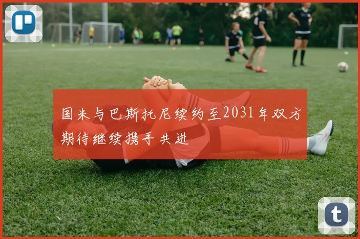 国米与巴斯托尼续约至2031年双方期待继续携手共进