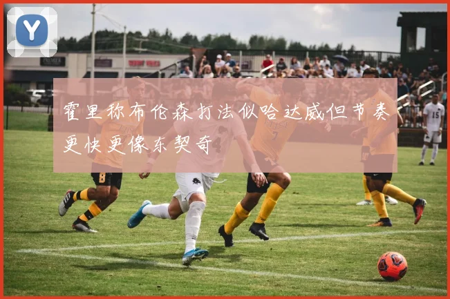 霍里称布伦森打法似哈达威但节奏更快更像东契奇