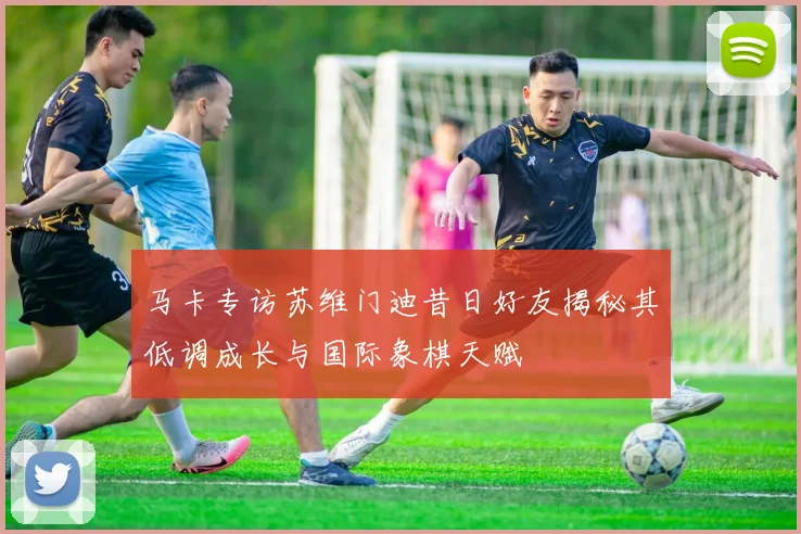 马卡专访苏维门迪昔日好友揭秘其低调成长与国际象棋天赋