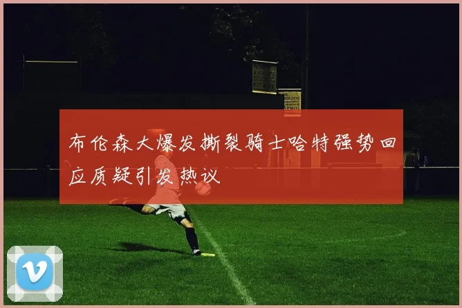 布伦森大爆发撕裂骑士哈特强势回应质疑引发热议