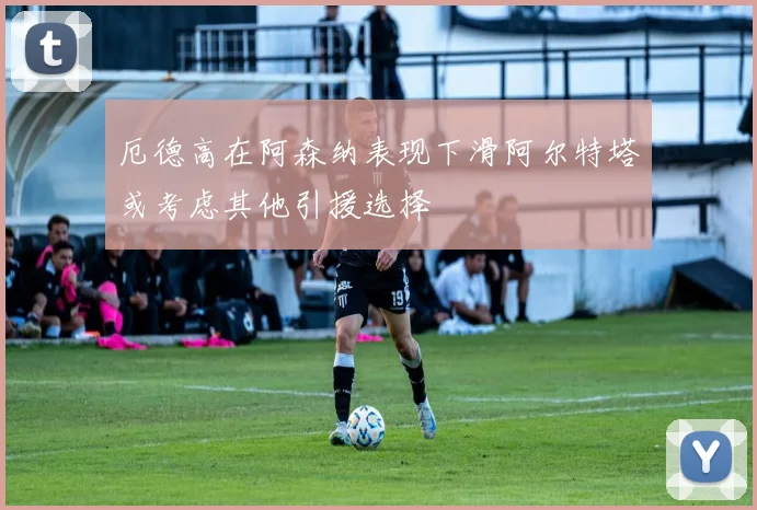 厄德高在阿森纳表现下滑阿尔特塔或考虑其他引援选择