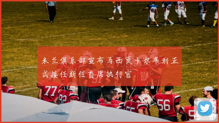 米兰俱乐部宣布马西莫卡尔韦利正式接任新任首席执行官