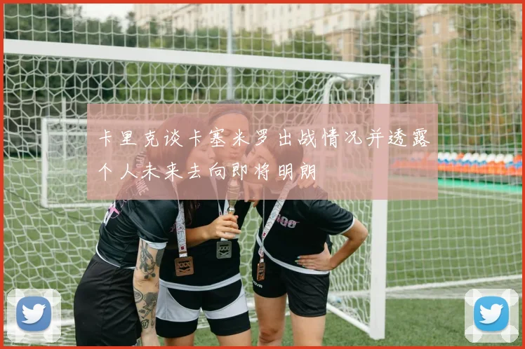 卡里克谈卡塞米罗出战情况并透露个人未来去向即将明朗