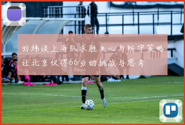 刘炜谈上海队求胜决心与防守策略让北京仅得66分的挑战与思考