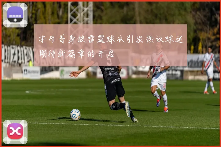 字母哥身披雷霆球衣引发热议球迷期待新篇章的开启