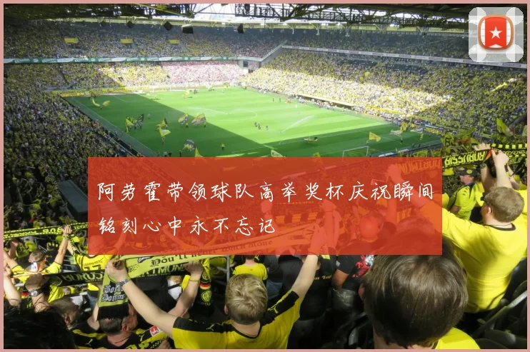 阿劳霍带领球队高举奖杯庆祝瞬间铭刻心中永不忘记